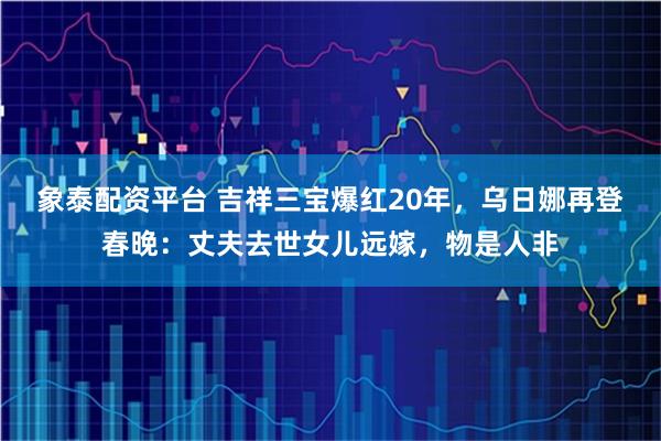 象泰配资平台 吉祥三宝爆红20年，乌日娜再登春晚：丈夫去世女儿远嫁，物是人非