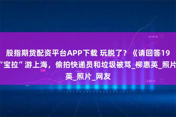 股指期货配资平台APP下载 玩脱了？《请回答1988》“宝拉”游上海，偷拍快递员和垃圾被骂_柳惠英_照片_网友
