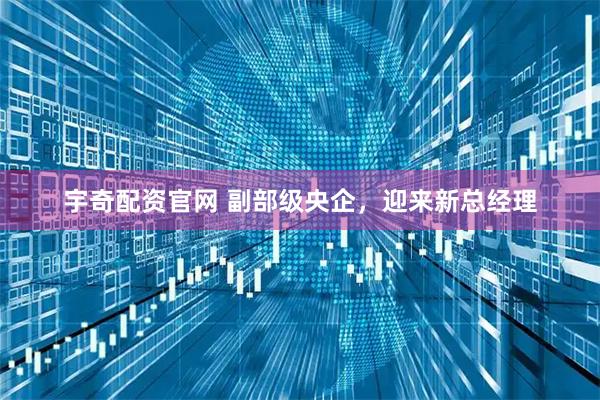 宇奇配资官网 副部级央企，迎来新总经理